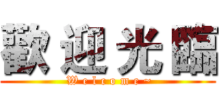 歡 迎 光 臨 ( W e l c o m e ~)