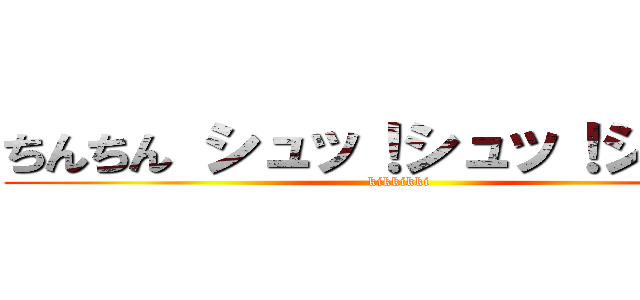 ちんちん シュッ！シュッ！シュッ！ (kikkikki)