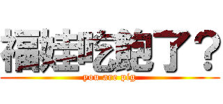 福娃吃飽了？ (you are pig)