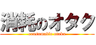 消耗のオタク (consumable otaku)