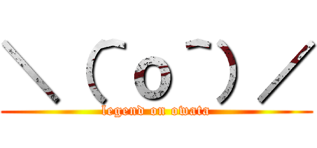 ＼（＾ｏ＾）／ (legend on owata)