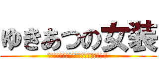 ゆきあつの女装 (あの日見た変態の名前をまだ僕達は知らない)