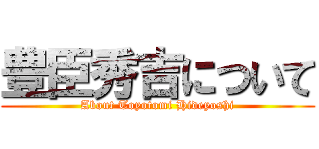 豊臣秀吉について (About Toyotomi Hideyoshi)