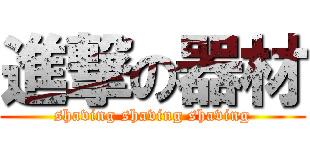 進撃の器材 (shaving shaving shaving)