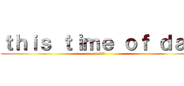 ｔｈｉｓ ｔｉｍｅ ｏｆ ｄａｙ (now、)