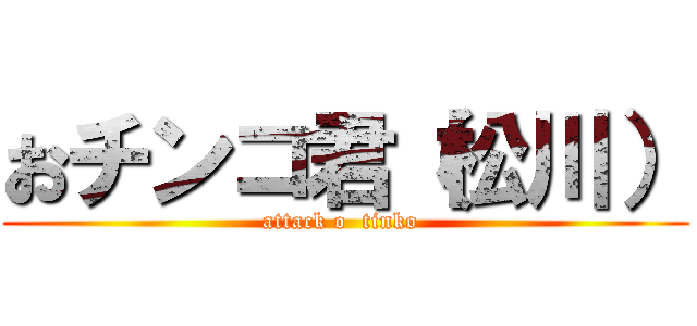 おチンコ君（松川） (attack o  tinko )