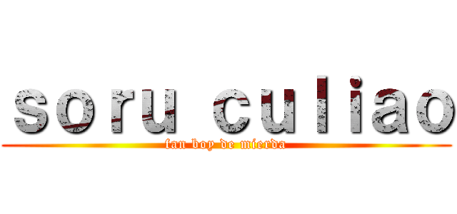 ｓｏｒｕ ｃｕｌｉａｏ (fan boy de mierda)