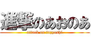 進撃のあおのあ (attack on fuzyoshi)