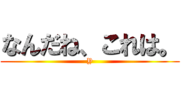 なんだね、これは。 (Y)