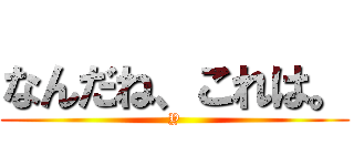 なんだね、これは。 (Y)