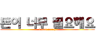 돈이 너무 필요해요 (i want money)