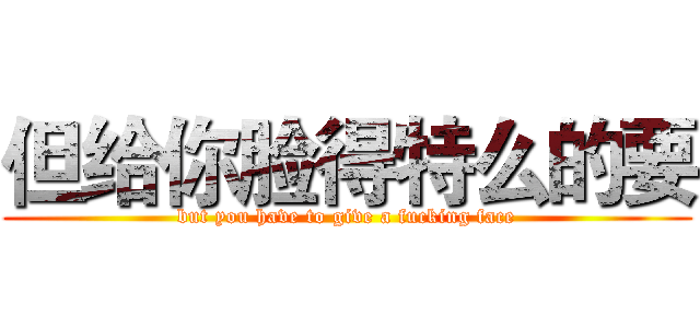 但给你脸得特么的要 (but you have to give a fucking face)