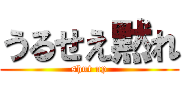 うるせえ黙れ (shut up)