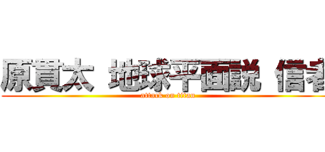 原貫太 地球平面説 信者 (attack on titan)