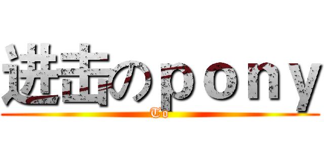 进击のｐｏｎｙ (To)