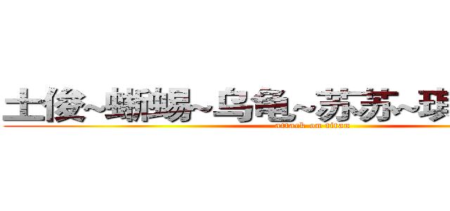 土俊~蜥蜴~乌龟~苏苏~琪琪~薛薛~ (attack on titan)