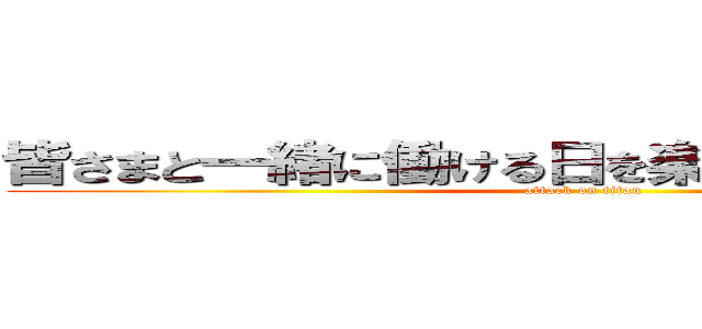 皆さまと一緒に働ける日を楽しみにしております。 (attack on titan)