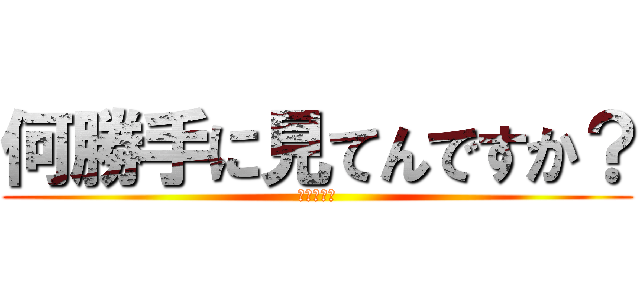 何勝手に見てんですか？ (このやろー)