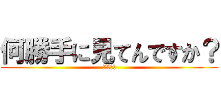 何勝手に見てんですか？ (このやろー)