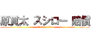 原貫太 スシロー 賠償 (attack on titan)