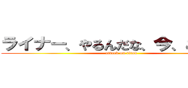 ライナー、やるんだな、今、ここで！！ (attack on titan)