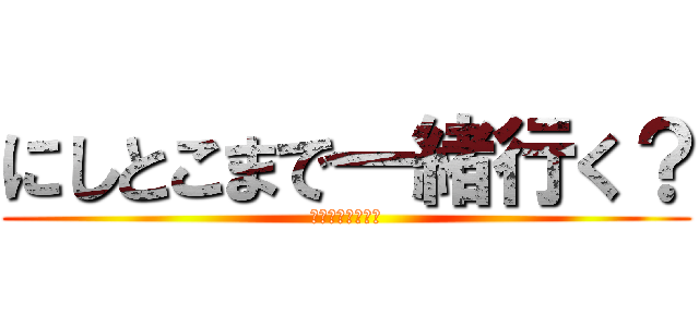 にしとこまで一緒行く？ (歩いて行くよね？)