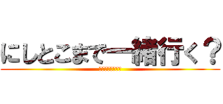 にしとこまで一緒行く？ (歩いて行くよね？)