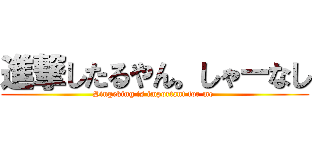 進撃したるやん。しゃーなし (Singeking is important for me )
