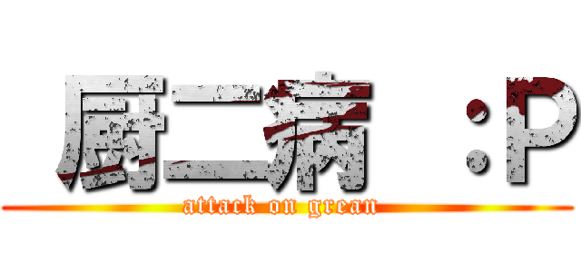  厨二病 ：Ｐ (attack on grean )