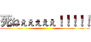 死ねぇぇぇぇぇ！！！！！ ()