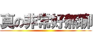 真の非常好無聊 ()