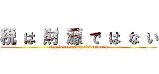 税 は 財 源 で は な い (Tax is not a financial resource)