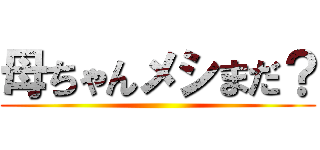 母ちゃんメシまだ？ ()