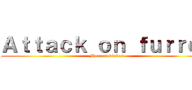 Ａｔｔａｃｋ ｏｎ ｆｕｒｒｏｓ (Morrem diabos)