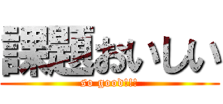 課題おいしい (so good!!!)