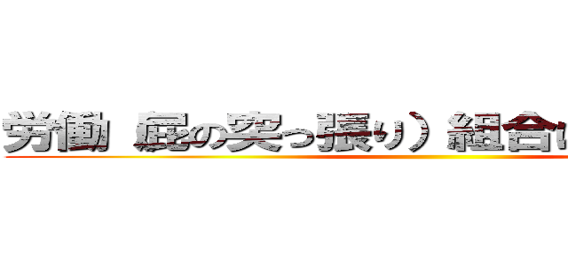 労働（屁の突っ張り）組合はあてにならない ()