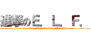 進撃のＥ．Ｌ．Ｆ． (attack on Ever Lasting Friends)