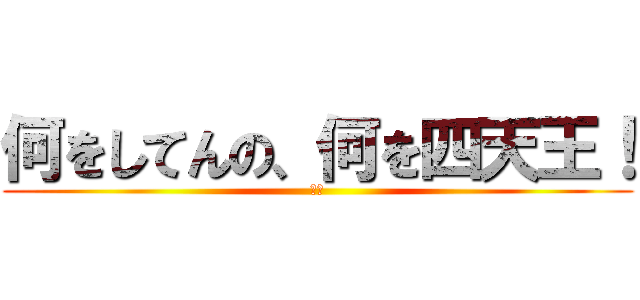 何をしてんの、何を四天王！ (！？)