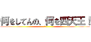 何をしてんの、何を四天王！ (！？)