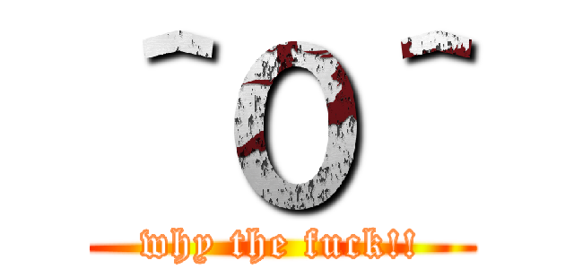 ＾０＾ (why the fuck!!)