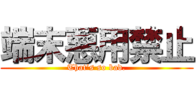 端末悪用禁止 (That’s so bad.)