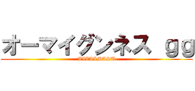 オーマイグンネス ｇｇ (AIZAIMASU)