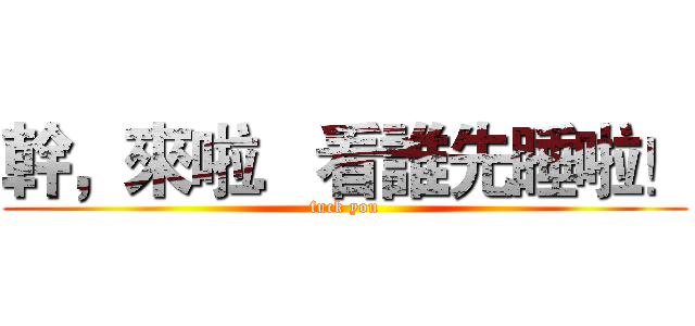 幹，來啦．看誰先睡啦！ (fuck you)