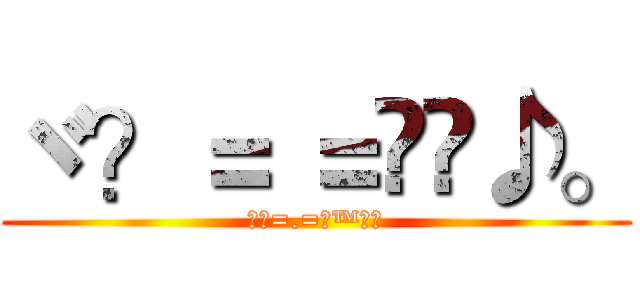ヾ？＝ ＝ஜ™♪。 (ヾ？=.=ஜ™♪。)