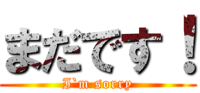 まだです！ (I`m sorry)