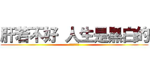 肝若不好 人生是黑白的 (!!!!!!!)