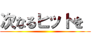 次なるヒットを  ()