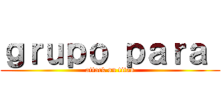 ｇｒｕｐｏ ｐａｒａ  (attack on titan)