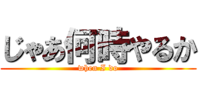 じゃあ何時やるか (when I do)