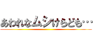 あわれなムシけらども… ()